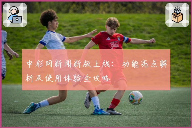 中彩网新闻新版上线:功能亮点解析及使用体验全攻略