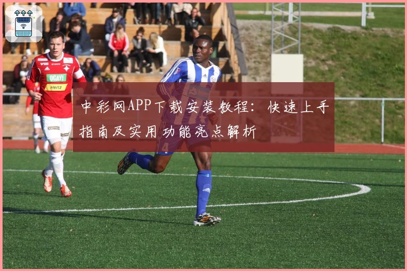 中彩网APP下载安装教程:快速上手指南及实用功能亮点解析