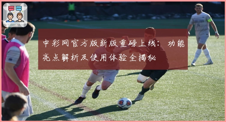 中彩网官方版新版重磅上线：功能亮点解析及使用体验全揭秘