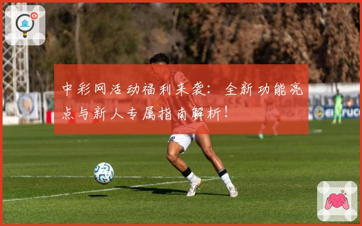 中彩网活动福利来袭：全新功能亮点与新人专属指南解析！
