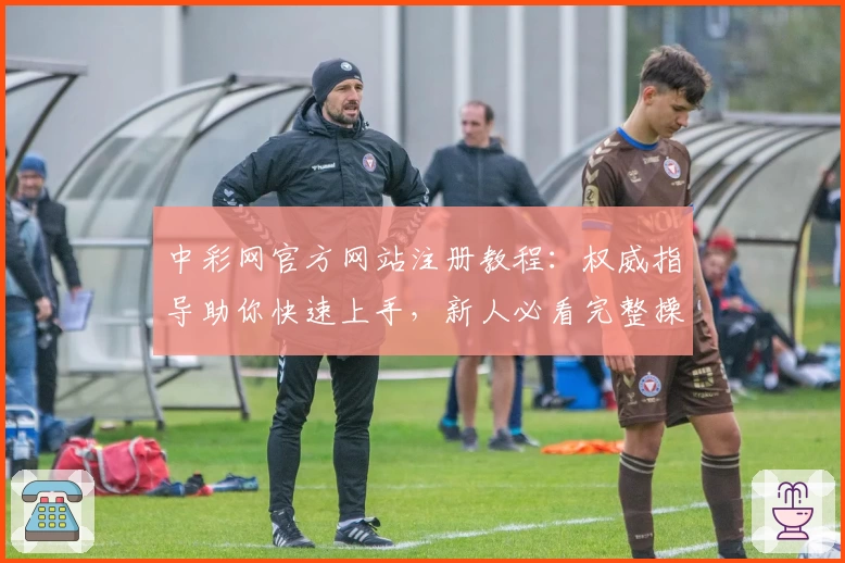 中彩网官方网站注册教程：权威指导助你快速上手，新人必看完整操作指南