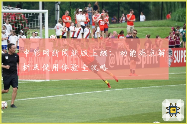 中彩网新闻新版上线：功能亮点解析及使用体验全攻略
