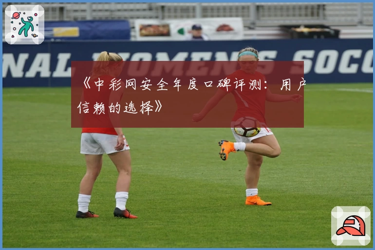 《中彩网安全年度口碑评测：用户信赖的选择》
