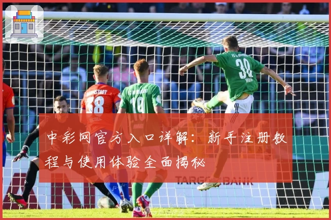 中彩网官方入口详解:新手注册教程与使用体验全面揭秘
