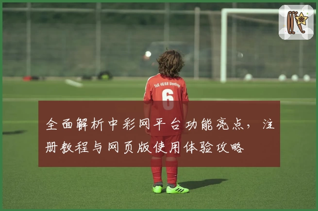 全面解析中彩网平台功能亮点，注册教程与网页版使用体验攻略