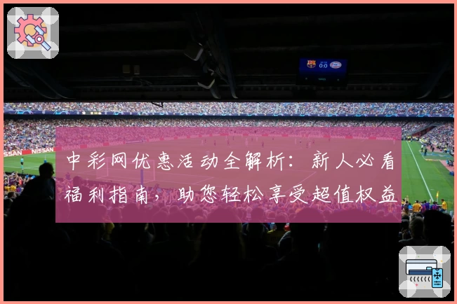 中彩网优惠活动全解析：新人必看福利指南，助您轻松享受超值权益