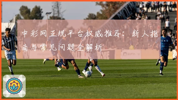 中彩网正规平台权威推荐：新人指南与常见问题全解析