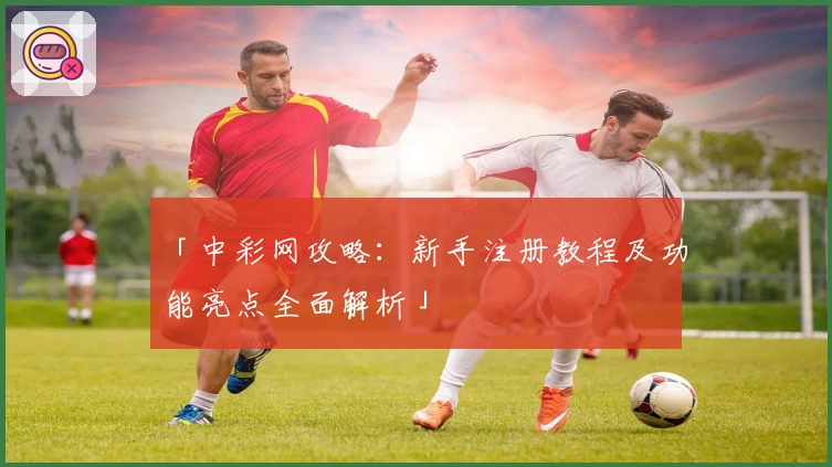 「中彩网攻略：新手注册教程及功能亮点全面解析」