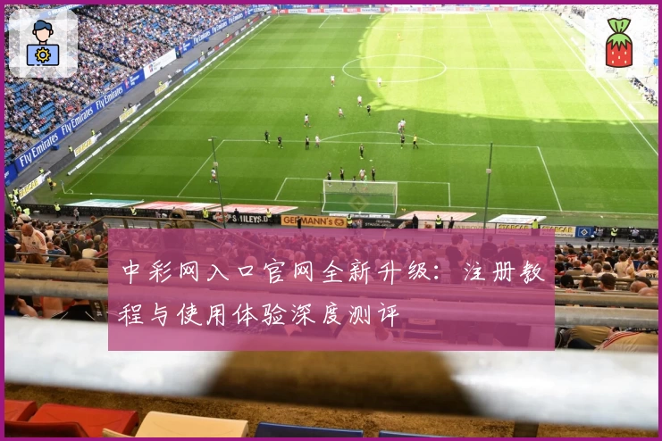 中彩网入口官网全新升级：注册教程与使用体验深度测评