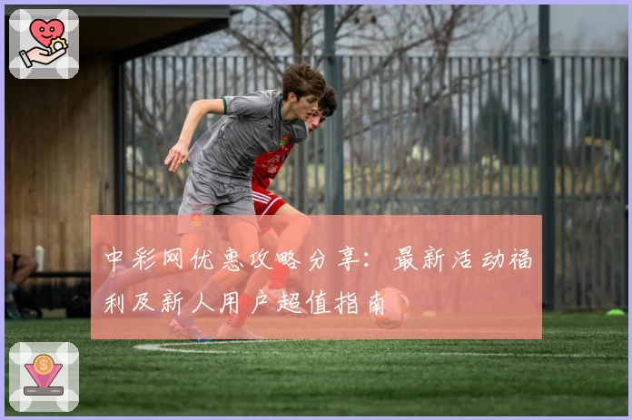 中彩网优惠攻略分享：最新活动福利及新人用户超值指南