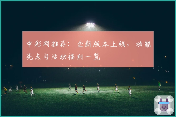 中彩网推荐:全新版本上线,功能亮点与活动福利一览