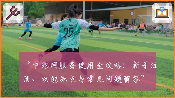 “中彩网服务使用全攻略：新手注册、功能亮点与常见问题解答”